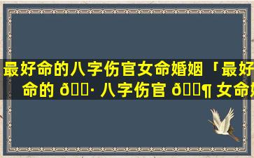 最好命的八字伤官女命婚姻「最好命的 🕷 八字伤官 🐶 女命婚姻怎么样」